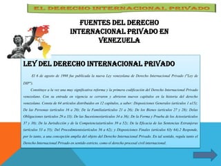 Fuentes del derecho
internacional Privado en
Venezuela
LEY DEL DERECHO INTERNACIONAL PRIVADO
El 6 de agosto de 1998 fue publicada la nueva Ley venezolana de Derecho Internacional Privado ("Ley de
DIP").
Constituye a la vez una muy significativa reforma y la primera codificación del Derecho Internacional Privado
venezolano. Con su entrada en vigencia se cerraron y abrieron nuevos capítulos en la historia del derecho
venezolano. Consta de 64 artículos distribuidos en 12 capítulos, a saber: Disposiciones Generales (artículos 1 a15);
De las Personas (artículos 16 a 20); De la Familia(artículos 21 a 26); De los Bienes (artículos 27 y 28); Delas
Obligaciones (artículos 29 a 33); De las Sucesiones(artículos 34 a 36); De la Forma y Prueba de los Actos(artículos
37 y 38); De la Jurisdicción y de la Competencia(artículos 39 a 52); De la Eficacia de las Sentencias Extranjeras
(artículos 53 a 55); Del Procedimiento(artículos 56 a 62); y Disposiciones Finales (artículos 63y 64).2 Responde,
por lo tanto, a una concepción amplia del objeto del Derecho Internacional Privado. En tal sentido, regula tanto el
Derecho Internacional Privado en sentido estricto, como el derecho procesal civil internacional.
 