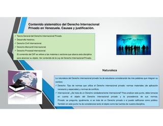 Contenido sistemático del Derecho Internacional
Privado en Venezuela. Causas y justificación.
Teoría General del Derecho Internacional Privado.
Desarrollo histórico.
Derecho Civil Internacional.
Derecho Mercantil Internacional.
Derecho Procesal Internacional.
El contenido del DIP se refiere a las materias o sectores que abarca esta disciplina
para alcanzar su objeto. Ver contenido de la Ley de Derecho Internacional Privado.
Naturaleza
La naturaleza del Derecho internacional privado ha de estudiarse considerando las tres palabras que integran su
nombre:
Derecho: Tipo de normas que utiliza el Derecho internacional privado: normas materiales (de aplicación
necesaria y especiales) y normas de conflicto.
Internacional: ¿Se trata de un Derecho verdaderamente internacional? Para analizar este punto, debe tomarse
en cuenta el objeto del Derecho internacional privado y la procedencia de sus normas.
Privado: se pregunta, igualmente, si se trata de un Derecho privado o si puede calificarse como público.
También en este punto ha de considerarse tanto el objeto como las fuentes de nuestra disciplina.
 