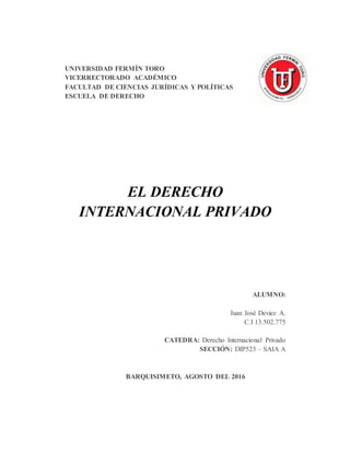 UNIVERSIDAD FERMÍN TORO
VICERRECTORADO ACADÉMICO
FACULTAD DE CIENCIAS JURÍDICAS Y POLÍTICAS
ESCUELA DE DERECHO
EL DERECHO
INTERNACIONAL PRIVADO
ALUMNO:
Juan José Deviez A.
C.I 13.502.775
CATEDRA: Derecho Internacional Privado
SECCIÓN: DIP523 – SAIA A
BARQUISIMETO, AGOSTO DEL 2016
 