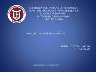 DERECHO INTERNACIONAL PRIVADO
BARQUISIMETO, NOVIEMBRE 2017
REPUBLICA BOLIVARIANA DE VENEZUELA
MINISTERIO DEL PODER POPULAR PARA LA
EDUCACION SUPERIOR
UNIVERSIDAD FERMIN TORO
NUCLEO UJANO
AUTOR: GUEDEZ, CARLOS
C.I.: 24.399.033
 