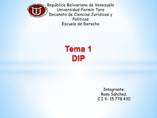 República Bolivariana de Venezuela
Universidad Fermín Toro
Decanato de Ciencias Jurídicas y
Políticas
Escuela de Derecho
Integrante:
Rosa Sánchez.
C.I V- 15.778.430
Tema 1
DIP
 