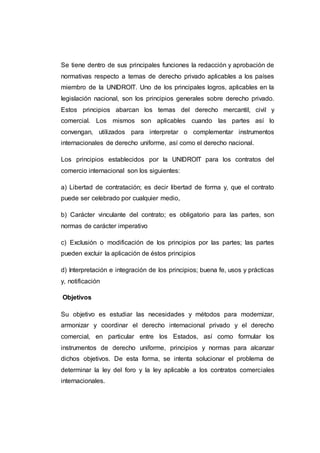 Se tiene dentro de sus principales funciones la redacción y aprobación de
normativas respecto a temas de derecho privado aplicables a los países
miembro de la UNIDROIT. Uno de los principales logros, aplicables en la
legislación nacional, son los principios generales sobre derecho privado.
Estos principios abarcan los temas del derecho mercantil, civil y
comercial. Los mismos son aplicables cuando las partes así lo
convengan, utilizados para interpretar o complementar instrumentos
internacionales de derecho uniforme, así como el derecho nacional.
Los principios establecidos por la UNIDROIT para los contratos del
comercio internacional son los siguientes:
a) Libertad de contratación; es decir libertad de forma y, que el contrato
puede ser celebrado por cualquier medio,
b) Carácter vinculante del contrato; es obligatorio para las partes, son
normas de carácter imperativo
c) Exclusión o modificación de los principios por las partes; las partes
pueden excluir la aplicación de éstos principios
d) Interpretación e integración de los principios; buena fe, usos y prácticas
y, notificación
Objetivos
Su objetivo es estudiar las necesidades y métodos para modernizar,
armonizar y coordinar el derecho internacional privado y el derecho
comercial, en particular entre los Estados, así como formular los
instrumentos de derecho uniforme, principios y normas para alcanzar
dichos objetivos. De esta forma, se intenta solucionar el problema de
determinar la ley del foro y la ley aplicable a los contratos comerciales
internacionales.
 