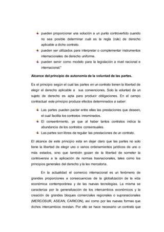 pueden proporcionar una solución a un punto controvertido cuando
no sea posible determinar cuál es la regla (rule) de derecho
aplicable a dicho contrato.
pueden ser utilizados para interpretar o complementar instrumentos
internacionales de derecho uniforme.
pueden servir como modelo para la legislación a nivel nacional e
internacional."
Alcance del principio de autonomía de la voluntad de las partes.
Es el principio según el cual las partes en un contrato tienen la libertad de
elegir el derecho aplicable a sus convenciones. Solo la voluntad de un
sujeto de derecho es apta para producir obligaciones. En el campo
contractual este principio produce efectos determinados a saber:
Las partes pueden pactar entre ellas las prestaciones que deseen,
el cual facilita los contratos innominados.
El consentimiento, ya que al haber tantos contratos indica la
abundancia de los contratos consensuales.
Las partes son libres de regular las prestaciones de un contrato.
El alcance de este principio esta en dejar claro que las partes no solo
tiene la libertad de elegir uno o varios ordenamientos jurídicos de uno o
más estados, sino que también gozan de la libertad de someter la
controversia a la aplicación de normas trasnacionales, tales como los
principios generales del derecho y la lex mercatoria.
En la actualidad el comercio internacional es un fenómeno de
grandes proporciones a consecuencias de la globalización de la vida
económica contemporánea y de las nuevas tecnologías. La misma se
caracteriza por la generalización de los intercambios económicos y la
creación de grandes bloques comerciales regionales o supranacionales
(MERCOSUR, ASEAN, CARICON), así como por las nuevas formas que
dichos intercambios revistan. Por ello se hace necesario un contrato que
 