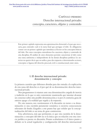 19
Capítulo primero
Derecho internacional privado:
concepto, caracteres, objeto y contenido
Este primer capítulo representa una aproximación elemental,a la par que nece­
saria, para entender cuál es la meta final que persigue el dipr. Es obligatorio
contar con un primer capítulo que introduzca al lector en los conceptos básicos
del dipr. Por estos conceptos entendemos los caracteres, objeto y contenido de
esta disciplina. El análisis de estos elementos permite caracterizar al dipr como
una rama autónoma e independiente de las demás disciplinas jurídicas. Lo an­
terior no quiere decir que no utilice,para dar respuesta a determinados sectores,
conceptos o figuras del derecho procesal, civil o constitucional, entre otros.
I. El derecho internacional privado:
denominación y concepto
La primera cuestión que debemos abordar para dar entrada a la explicación
de esta rama del derecho es el por qué de su denominación: derecho inter-
nacional privado.
Nos preguntamos si estamos ante una denominación cargada de inercia
y tradición en la que es más conveniente mantenerla que intentar alcanzar
un consenso sobre otra posible denominación; o si por el contrario, goza de
estricto apego a la realidad que regula y da respuesta.
De esta manera, nos cuestionamos si la discusión en torno a su deno-
minación es una cuestión puramente semántica o encierra consecuencias
relevantes de fondo. Llegados a este punto hay que señalar que la concep-
tualización del dipr es un tema de gran controversia.
Una advertencia, más que pertinente, es que esta cuestión de la deno-
minación y concepto del dipr no es la única que en relación con esta cien-
cia jurídica es puesta en discusión. Pronto acabaríamos si el único punto a
debatir en la actual regulación y configuración del derecho internacional
DERECHO INT PRIVADO.indd 19 14/5/10 10:43:03
www.juridicas.unam.mx
Este libro forma parte del acervo de la Biblioteca Jurídica Virtual del Instituto de Investigaciones Jurídicas de la UNAM
http://biblio.juridicas.unam.mx
 