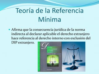 Teoría de la Referencia
Mínima
 Afirma que la consecuencia jurídica de la norma
indirecta al declarar aplicable el derecho extranjero
hace referencia al derecho interno con exclusión del
DIP extranjero.
 