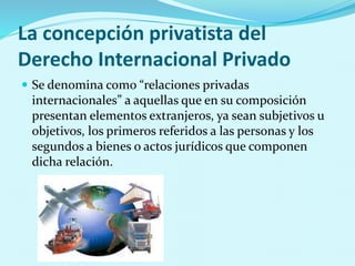 La concepción privatista del
Derecho Internacional Privado
 Se denomina como “relaciones privadas
internacionales” a aquellas que en su composición
presentan elementos extranjeros, ya sean subjetivos u
objetivos, los primeros referidos a las personas y los
segundos a bienes o actos jurídicos que componen
dicha relación.
 