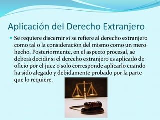Aplicación del Derecho Extranjero
 Se requiere discernir si se refiere al derecho extranjero
como tal o la consideración del mismo como un mero
hecho. Posteriormente, en el aspecto procesal, se
deberá decidir si el derecho extranjero es aplicado de
oficio por el juez o solo corresponde aplicarlo cuando
ha sido alegado y debidamente probado por la parte
que lo requiere.
 