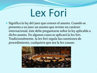 Lex Fori
 Significa la ley del juez que conoce el asunto. Cuando se
presenta a un juez un asunto que reviste un carácter
internacional, éste debe preguntarse sobre la ley aplicable a
dicho asunto. En algunos casos se aplicará la lex fori.
Tradicionalmente, la lex fori regula las cuestiones de
procedimiento, cualquiera que sea la lex causae.
 