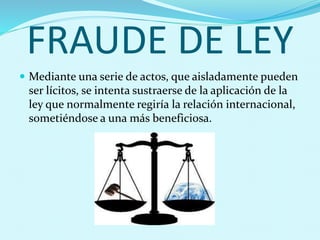 FRAUDE DE LEY
 Mediante una serie de actos, que aisladamente pueden
ser lícitos, se intenta sustraerse de la aplicación de la
ley que normalmente regiría la relación internacional,
sometiéndose a una más beneficiosa.
 