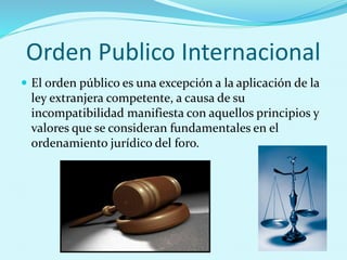 Orden Publico Internacional
 El orden público es una excepción a la aplicación de la
ley extranjera competente, a causa de su
incompatibilidad manifiesta con aquellos principios y
valores que se consideran fundamentales en el
ordenamiento jurídico del foro.
 