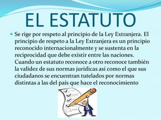 EL ESTATUTO Se rige por respeto al principio de la Ley Extranjera. El
principio de respeto a la Ley Extranjera es un principio
reconocido internacionalmente y se sustenta en la
reciprocidad que debe existir entre las naciones.
Cuando un estatuto reconoce a otro reconoce también
la validez de sus normas jurídicas así como el que sus
ciudadanos se encuentran tutelados por normas
distintas a las del país que hace el reconocimiento
 