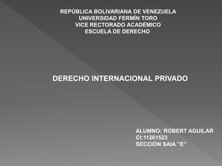 REPÚBLICA BOLIVARIANA DE VENEZUELA
UNIVERSIDAD FERMÍN TORO
VICE RECTORADO ACADÉMICO
ESCUELA DE DERECHO
DERECHO INTERNACIONAL PRIVADO
ALUMNO: ROBERT AGUILAR
CI:11261523
SECCIÓN SAIA ”E”
 
