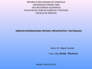 REPUBLICA BOLIVARIANA DE VENEZUELA
UNIVERSIDAD FERMÍN TORO
VICE-RECTORADO ACADÉMICO
FACULTAD DE CIENCIAS JURÍDICAS Y POLÍTICAS
ESCUELA DE DERECHO
DERECHO INTERNACIONAL PRIVADO, PRESUPUESTOS Y NATURALEZADERECHO INTERNACIONAL PRIVADO, PRESUPUESTOS Y NATURALEZA
Autor: Br. Miguel Guédez
Tutor: Abg. Emily Ramírez
ARAURE, MAYO DE 2015
 