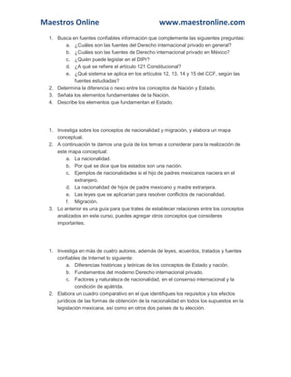 Maestros Online www.maestronline.com 
1. Busca en fuentes confiables información que complemente las siguientes preguntas: a. ¿Cuáles son las fuentes del Derecho internacional privado en general? b. ¿Cuáles son las fuentes de Derecho internacional privado en México? c. ¿Quién puede legislar en el DIPr? d. ¿A qué se refiere el artículo 121 Constitucional? e. ¿Qué sistema se aplica en los artículos 12, 13, 14 y 15 del CCF, según las fuentes estudiadas? 2. Determina la diferencia o nexo entre los conceptos de Nación y Estado. 3. Señala los elementos fundamentales de la Nación. 4. Describe los elementos que fundamentan el Estado. 
1. Investiga sobre los conceptos de nacionalidad y migración, y elabora un mapa conceptual. 2. A continuación te damos una guía de los temas a considerar para la realización de este mapa conceptual: a. La nacionalidad. b. Por qué se dice que los estados son una nación. c. Ejemplos de nacionalidades si el hijo de padres mexicanos naciera en el extranjero. d. La nacionalidad de hijos de padre mexicano y madre extranjera. e. Las leyes que se aplicarían para resolver conflictos de nacionalidad. f. Migración. 3. Lo anterior es una guía para que trates de establecer relaciones entre los conceptos analizados en este curso, puedes agregar otros conceptos que consideres importantes. 
1. Investiga en más de cuatro autores, además de leyes, acuerdos, tratados y fuentes confiables de Internet lo siguiente: a. Diferencias históricas y teóricas de los conceptos de Estado y nación. b. Fundamentos del moderno Derecho internacional privado. c. Factores y naturaleza de nacionalidad, en el consenso internacional y la condición de apátrida. 2. Elabora un cuadro comparativo en el que identifiques los requisitos y los efectos jurídicos de las formas de obtención de la nacionalidad en todos los supuestos en la legislación mexicana, así como en otros dos países de tu elección. 
 