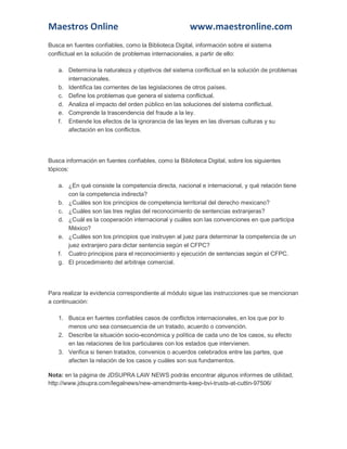 Maestros Online www.maestronline.com 
Busca en fuentes confiables, como la Biblioteca Digital, información sobre el sistema conflictual en la solución de problemas internacionales, a partir de ello: a. Determina la naturaleza y objetivos del sistema conflictual en la solución de problemas internacionales. b. Identifica las corrientes de las legislaciones de otros países. c. Define los problemas que genera el sistema conflictual. d. Analiza el impacto del orden público en las soluciones del sistema conflictual. e. Comprende la trascendencia del fraude a la ley. f. Entiende los efectos de la ignorancia de las leyes en las diversas culturas y su afectación en los conflictos. 
Busca información en fuentes confiables, como la Biblioteca Digital, sobre los siguientes tópicos: a. ¿En qué consiste la competencia directa, nacional e internacional, y qué relación tiene con la competencia indirecta? b. ¿Cuáles son los principios de competencia territorial del derecho mexicano? c. ¿Cuáles son las tres reglas del reconocimiento de sentencias extranjeras? d. ¿Cuál es la cooperación internacional y cuáles son las convenciones en que participa México? e. ¿Cuáles son los principios que instruyen al juez para determinar la competencia de un juez extranjero para dictar sentencia según el CFPC? f. Cuatro principios para el reconocimiento y ejecución de sentencias según el CFPC. g. El procedimiento del arbitraje comercial. 
Para realizar la evidencia correspondiente al módulo sigue las instrucciones que se mencionan a continuación: 1. Busca en fuentes confiables casos de conflictos internacionales, en los que por lo menos uno sea consecuencia de un tratado, acuerdo o convención. 2. Describe la situación socio-económica y política de cada uno de los casos, su efecto en las relaciones de los particulares con los estados que intervienen. 3. Verifica si tienen tratados, convenios o acuerdos celebrados entre las partes, que afecten la relación de los casos y cuáles son sus fundamentos. Nota: en la página de JDSUPRA LAW NEWS podrás encontrar algunos informes de utilidad, http://www.jdsupra.com/legalnews/new-amendments-keep-bvi-trusts-at-cuttin-97506/  