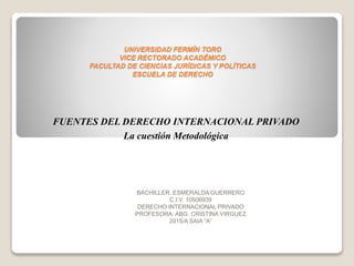 UNIVERSIDAD FERMÍN TORO
VICE RECTORADO ACADÉMICO
FACULTAD DE CIENCIAS JURÍDICAS Y POLÍTICAS
ESCUELA DE DERECHO
BACHILLER. ESMERALDA GUERRERO
C.I.V. 10506939
DERECHO INTERNACIONAL PRIVADO
PROFESORA: ABG. CRISTINA VIRGUEZ
2015/A SAIA “A”
FUENTES DEL DERECHO INTERNACIONAL PRIVADO
La cuestión Metodológica
 