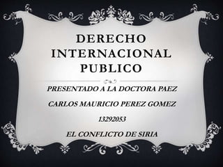 DERECHO 
INTERNACIONAL 
PUBLICO 
PRESENTADO A LA DOCTORA PAEZ 
CARLOS MAURICIO PEREZ GOMEZ 
13292053 
EL CONFLICTO DE SIRIA 
 