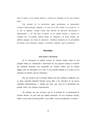 fuere el motivo, en los asuntos internos o externos de cualquiera de los otros Estados 
parte”. 
Este principio de no intervención siguió aprobándose en innumerables 
conclaves latinoamericanos, llegando a la carta de la OEA donde en su actual Art. 19 
se dice lo siguiente, “Ningún Estado tiene derecho de intervenir, directamente o 
indirectamente y sea cual fuere el motivo, en los asuntos internos y externos de 
cualquier otro. El principio anterior incluye no solamente a la fuerza armada, sino 
también cualquier otra forma de injerencia o tendencia atentatoria de la personalidad 
del Estado, de los elementos políticos, económicos culturales que lo constituyen”. 
Doctrinas 
DOCTRINA MONROE. 
Es la concepción de política exterior de Estados Unidos según la cual 
cualquier intento de colonización o intervención de una potencia europea en territorio 
del continente americano será respondido por Estados Unidos, que no tolerará 
ninguna clase de intromisión en la zona. A esta doctrina también se le conoce con la 
expresión de América para los americanos. 
Hay que destacar que la doctrina Monroe fue bien recibida en Inglaterra, que 
en plena expansión industrial buscaba acceso libre a los mercados de las nuevas 
repúblicas latinoamericanas, y también por éstas, que veían en la Declaración una 
garantía frente a los europeos expansionistas. 
Sin embargo, hay que reconocer que en el momento de su proclamación la 
doctrina Monroe era poco más que simples intenciones. En esos momentos Estados 
Unidos carecía tanto de poder político como militar como para imponerla a la fuerza. 
11 
 