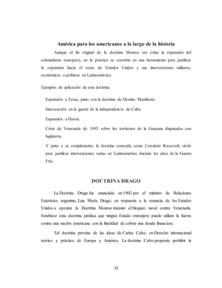 América para los americanos a lo largo de la historia 
Aunque el fin original de la doctrina Monroe era evitar la expansión del 
colonialismo (europeo), en la práctica se convirtió en una herramienta para justificar 
la expansión hacia el oeste de Estados Unidos y sus intervenciones militares, 
económicas o políticas en Latinoamérica. 
12 
Ejemplos de aplicación de esta doctrina: 
Expansión a Texas, junto con la doctrina de Destino Manifiesto. 
Intervención en la guerra de la independencia de Cuba. 
Expansión a Hawái. 
Crisis de Venezuela de 1895 sobre los territorios de la Guayana disputados con 
Inglaterra. 
Y junto a su complemento, la doctrina conocida como Corolario Roosevelt, sirvió 
para justificar intervenciones varias en Latinoamérica durante los años de la Guerra 
Fría. 
DOCTRINA DRAGO 
La Doctrina Drago fue anunciada en 1902 por el ministro de Relaciones 
Exteriores argentino, Luis María Drago, en respuesta a la renuncia de los Estados 
Unidos a ejecutar la Doctrina Monroe durante el bloqueo naval contra Venezuela. 
Establece esta doctrina jurídica que ningún Estado extranjero puede utilizar la fuerza 
contra una nación americana con la finalidad de cobrar una deuda financiera. 
Tal doctrina provino de las ideas de Carlos Calvo, en Derecho internacional 
teórico y práctico de Europa y América. La doctrina Calvo proponía prohibir la 
 