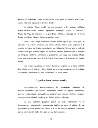 intervención diplomática cuando hubiera pleitos entre partes de distintos países, hasta 
que no estuvieran agotados los recursos locales. 
La doctrina Drago resultó ser una respuesta a las acciones del Reino 
Unido, Alemania e Italia, quienes impusieron un Bloqueo Naval a Venezuela a 
finales de 1902, en respuesta a la gran deuda externa de Venezuela que el recién 
llegado presidente Cipriano Castro se negaba a pagar. 
Frente a este ataque combinado, Estados Unidos replicó que, como país, no 
apoyaría a un estado americano que sufriese ataques bélicos como respuesta a la 
negativa de pagar sus deudas, pretendiendo que la Doctrina Monroe sólo se aplicaría 
cuando dicho país sufriese ataques de potencias europeas motivadas por la intención 
de recuperar territorios americanos y colonizarlos. Así surge esta doctrina Drago, 
como una protesta por parte de Luis María Drago frente a la actuación de Estados 
Unidos. 
Una versión modificada por Horace Porter fue adoptada en la Haya en 1907. 
Esta añadió que el arbitraje y litigio deberá usarse siempre como método de solución 
de conflictos internacionales antes que recurrir a la fuerza militar. 
Organizaciones Internacionales 
Las organizaciones internacionales son las asociaciones voluntarias de 
Estados establecidas por acuerdo internacional, dotadas de órganos permanentes, 
propios e independientes encargados de gestionar unos intereses colectivos y capaces 
de expresar una voluntad jurídicamente distinta a la de los Estados. 
De esta definición podemos extraer el rasgo fundamental de las 
Organizaciones Internacionales, su autonomía jurídica, es decir, el disfrute de una 
personalidad jurídica internacional distinta a la de los Estados miembros y necesaria 
para el cumplimiento de los fines para los que fueron creados. 
13 
 