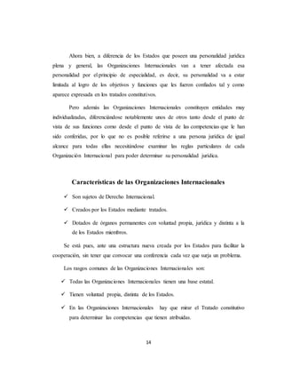 Ahora bien, a diferencia de los Estados que poseen una personalidad jurídica 
plena y general, las Organizaciones Internacionales van a tener afectada esa 
personalidad por el principio de especialidad, es decir, su personalidad va a estar 
limitada al logro de los objetivos y funciones que les fueron confiados tal y como 
aparece expresada en los tratados constitutivos. 
Pero además las Organizaciones Internacionales constituyen entidades muy 
individualizadas, diferenciándose notablemente unos de otros tanto desde el punto de 
vista de sus funciones como desde el punto de vista de las competencias que le han 
sido conferidas, por lo que no es posible referirse a una persona jurídica de igual 
alcance para todas ellas necesitándose examinar las reglas particulares de cada 
Organización Internacional para poder determinar su personalidad jurídica. 
Características de las Organizaciones Internacionales 
 Son sujetos de Derecho Internacional. 
 Creados por los Estados mediante tratados. 
 Dotados de órganos permanentes con voluntad propia, jurídica y distinta a la 
14 
de los Estados miembros. 
Se está pues, ante una estructura nueva creada por los Estados para facilitar la 
cooperación, sin tener que convocar una conferencia cada vez que surja un problema. 
Los rasgos comunes de las Organizaciones Internacionales son: 
 Todas las Organizaciones Internacionales tienen una base estatal. 
 Tienen voluntad propia, distinta de los Estados. 
 En las Organizaciones Internacionales hay que mirar el Tratado constitutivo 
para determinar las competencias que tienen atribuidas. 
 