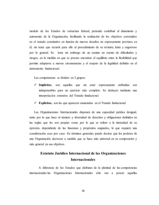 modelo de los Estados de estructura federal, pretende contribuir al dinamismo y 
autonomía de la Organización, facilitando la realización de los objetivos convenidos 
en el tratado constitutivo en función de nuevos desafíos no expresamente previstos en 
él, sin tener que recurrir para ello al procedimiento de su revisión, lento y engorroso 
por lo general. Se trata sin embargo de un camino no exento de dificultades y 
riesgos, en la medida en que es preciso encontrar el equilibrio entre la flexibilidad que 
permite adaptarse a nuevas circunstancias y el respeto de la legalidad definido en el 
instrumento fundacional. 
Las competencias se dividen en 2 grupos: 
 Implícitas, son aquellas que sin estar expresamente atribuidas son 
indispensables para un ejercicio más completo. Se deducen mediante una 
interpretación extensiva del Tratado fundacional. 
 Explícitas, son las que aparecen enunciadas en el Tratado fundacional. 
Las Organizaciones Internacionales disponen de una capacidad jurídica desigual, 
tanto por lo que hace al número y diversidad de derechos y obligaciones definidos en 
las reglas que les son propias como por lo que se refiere a la intensidad de su 
ejercicio, dependiente de las funciones y propósitos asignados, lo que requiere una 
consideración caso por caso. En términos generales puede decirse que los poderes de 
una Organización decrecen a medida que se hace más universal en su composición y 
más general en sus objetivos 
Estatuto Jurídico Internacional de las Organizaciones 
Internacionales 
A diferencia de los Estados que disfrutan de la plenitud de las competencias 
internacionales las Organizaciones Internacionales sólo van a poseer aquellas 
16 
 