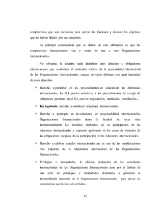 competencias que son necesarias para ejercer las funciones y alcanzar los objetivos 
que les fueron fijados por sus creadores. 
La principal consecuencia que se deriva de esta afirmación es que las 
competencias internacionales van a variar de una a otra Organizaciones 
Internacionales. 
No obstante, la doctrina suele identificar unos derechos y obligaciones 
internacionales que conforman el contenido mínimo de la personalidad internacional 
de las Organizaciones Internacionales, aunque no todas disfrutan con igual intensidad 
de estos derechos: 
 Derecho a participar en los procedimientos de solución de las diferencias 
internacionales, las O.I pueden someterse a los procedimientos de arreglo de 
diferencias previstas en el D.I, esto es: negociación, mediación, conciliación... 
 Ius legationis, derecho a establecer relaciones internacionales. 
 Derecho a participar en las relaciones de responsabilidad internacional las 
Organizaciones Internacionales tienen la facultad de hacer valer 
internacionalmente los derechos derivados de su participación en las 
relaciones internacionales y responde igualmente en los casos de violación de 
las obligaciones surgidas de su participación en las relaciones internacio nales. 
 Derecho a celebrar tratados internacionales que es una de las manifestaciones 
más palpables de la subjetividad internacional de las Organizaciones 
Internacionales. 
 Privilegios e inmunidades, la efectiva realización de las actividades 
internacionales de las Organizaciones Internacionales pasa por el disfrute de 
una serie de privilegios e inmunidades destinadas a garantizar la 
independencia necesaria de la Organizaciones Internacionales para ejercer las 
competencias que les han sido atribuidas. 
17 
 