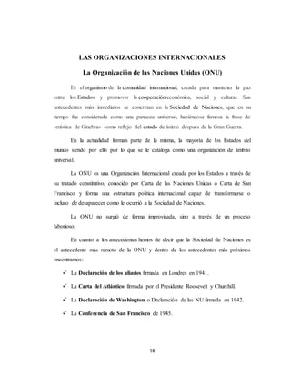 LAS ORGANIZACIONES INTERNACIONALES 
La Organización de las Naciones Unidas (ONU) 
Es el organismo de la comunidad internacional, creada para mantener la paz 
entre los Estados y promover la cooperación económica, social y cultural. Sus 
antecedentes más inmediatos se concretan en la Sociedad de Naciones, que en su 
tiempo fue considerada como una panacea universal, haciéndose famosa la frase de 
«mística de Ginebra» como reflejo del estado de ánimo después de la Gran Guerra. 
En la actualidad forman parte de la misma, la mayoría de los Estados del 
mundo siendo por ello por lo que se le cataloga como una organización de ámbito 
universal. 
La ONU es una Organización Internacional creada por los Estados a través de 
su tratado constitutivo, conocido por Carta de las Naciones Unidas o Carta de San 
Francisco y forma una estructura política internacional capaz de transformarse o 
incluso de desaparecer como le ocurrió a la Sociedad de Naciones. 
La ONU no surgió de forma improvisada, sino a través de un proceso 
18 
laborioso. 
En cuanto a los antecedentes hemos de decir que la Sociedad de Naciones es 
el antecedente más remoto de la ONU y dentro de los antecedentes más próximos 
encontramos: 
 La Declaración de los aliados firmada en Londres en 1941. 
 La Carta del Atlántico firmada por el Presidente Roosevelt y Churchill. 
 La Declaración de Washington o Declaración de las NU firmada en 1942. 
 La Conferencia de San Francisco de 1945. 
 