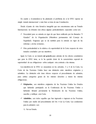 En cuanto a la naturaleza se ha planteado el problema de si la ONU supone un 
simple tratado internacional o más bien se trata de una Constitución. 
Desde el punto de vista formal es innegable que nos encontramos ante un Tratado 
Internacional, no obstante éste ofrece algunas particularidades especiales como son: 
 Necesidad para su entrada en vigor de que fuera ratificado por los llamados “5 
Grandes” de la Organización (Miembros permanentes del Consejo de 
Seguridad). Exigencia que se da también para la entrada en vigor de las 
reformas y de las revisiones. 
 Otra particularidad es la relativa a la superioridad de la Carta respecto de otros 
tratados concluidos por sus miembros. 
Igual, la Carta es un tratado sui generis pues además de los efectos constitutivos 
que para la ONU tiene, se le ha querido dotar de la característica especial de 
superioridad de sus obligaciones sobre cualquier otra contraria a las mismas. 
Los miembros de la ONU se encuentran en los artículos. 3 y 4 de la Carta. La 
Carta de las Naciones Unidas hace una distinción entre miembros originarios y 
admitidos. La distinción sólo tiene efectos respecto al procedimiento de admisión, 
pues ambas categorías gozan de los mismos derechos y tienen las mismas 
obligaciones. 
 Originarios, son miembros originarios de las Naciones Unidas los Estados 
que habiendo participado en la Conferencia de las Naciones Unidas o 
habiendo firmado previamente la Declaración de las Naciones Unidas, 
suscriba y ratifique esta Carta. 
 Admitidos, son todos aquellos que han ingresado o ingresen en las Naciones 
Unidas por medio del procedimiento del Art. 4 de La Carta. Las condiciones 
para la admisión son: 
19 
1) Ser un Estado. 
 