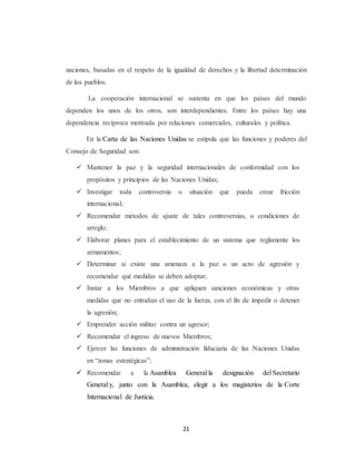 naciones, basadas en el respeto de la igualdad de derechos y la libertad determinación 
de los pueblos. 
La cooperación internacional se sustenta en que los países del mundo 
dependen los unos de los otros, son interdependientes. Entre los países hay una 
dependencia recíproca motivada por relaciones comerciales, culturales y política. 
En la Carta de las Naciones Unidas se estipula que las funciones y poderes del 
21 
Consejo de Seguridad son: 
 Mantener la paz y la seguridad internacionales de conformidad con los 
propósitos y principios de las Naciones Unidas; 
 Investigar toda controversia o situación que pueda crear fricción 
internacional; 
 Recomendar métodos de ajuste de tales controversias, o condiciones de 
arreglo; 
 Elaborar planes para el establecimiento de un sistema que reglamente los 
armamentos; 
 Determinar si existe una amenaza a la paz o un acto de agresión y 
recomendar qué medidas se deben adoptar; 
 Instar a los Miembros a que apliquen sanciones económicas y otras 
medidas que no entrañan el uso de la fuerza, con el fin de impedir o detener 
la agresión; 
 Emprender acción militar contra un agresor; 
 Recomendar el ingreso de nuevos Miembros; 
 Ejercer las funciones de administración fiduciaria de las Naciones Unidas 
en “zonas estratégicas”; 
 Recomendar a la Asamblea General la designación del Secretario 
General y, junto con la Asamblea, elegir a los magisterios de la Corte 
Internacional de Justicia. 
 