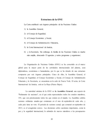 Estructura de la ONU 
La Carta estableció seis órganos principales de las Naciones Unidas: 
22 
1) la Asamblea General, 
2) el Consejo de Seguridad, 
3) el Consejo Económico y Social, 
4) el Consejo de Administración Fiduciaria, 
5) la Corte Internacional de Justicia, 
6) y la Secretaría. Sin embargo, la familia de las Naciones Unidas es mucho 
más amplia, abarcando 15 agencias y varios programas y organismos. 
La Organización de Naciones Unidas (ONU) se ha convertido en el marco 
global para la mayor parte de las actividades internacionales del planeta, sean 
diplomáticas, económicas o humanitarias, por lo que se ha dotado de una estructura 
compuesta por seis órganos principales. Cinco de ellos, la Asamblea General, el 
Consejo de Seguridad, el Consejo Económico y Social, el Consejo de Administración 
Fiduciaria y la Secretaría, se encuentran en la sede de Nueva York. El sexto, la Corte 
Internacional de Justicia, está en La Haya (Países Bajos). 
La autoridad máxima de la ONU es la Asamblea General, una especie de 
"Parlamento de naciones", en el que están representados todos los estados miembros, 
193, que son prácticamente todos los que existen en el mundo. La Asamblea celebra 
sesiones ordinarias anuales que comienzan en el mes de septiembre de cada año, y 
cada país tiene un voto. El período de sesiones actual, que comenzó en septiembre de 
2013, es el sexagésimo octavo. Las decisiones sobre cuestiones importantes, como la 
paz y la seguridad internacional, la admisión de nuevos miembros o los presupuestos 
 