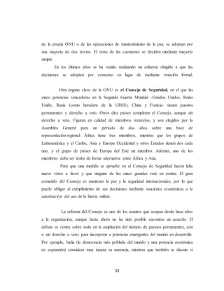 de la propia ONU o de las operaciones de mantenimiento de la paz, se adoptan por 
una mayoría de dos tercios. El resto de las cuestiones se deciden mediante mayoría 
simple. 
En los últimos años se ha venido realizando un esfuerzo dirigido a que las 
decisiones se adopten por consenso en lugar de mediante votación formal. 
Otro órgano clave de la ONU es el Consejo de Seguridad, en el que las 
cinco potencias vencedoras en la Segunda Guerra Mundial -Estados Unidos, Reino 
Unido, Rusia (como heredera de la URSS), China y Francia- tienen puestos 
permanentes y derecho a veto. Otros diez países completan el Consejo, aunque sin 
derecho a veto. Figuran en calidad de miembros rotatorios, y son elegidos por la 
Asamblea General para un período de dos años sobre una base de 
representación regional: África tiene tres miembros, mientras que los grupos de 
Latinoamérica y el Caribe, Asia y Europa Occidental y otros Estados tienen dos cada 
uno, y el grupo de países de Europa del Este un miembro. Además, uno de los 
miembros debe ser árabe de forma alternativa entre África y Asia. 
Para que una medida se apruebe en el Consejo de Seguridad hacen falta 
nueve votos a favor y que ninguno de los cinco grandes vote en contra. El gran 
cometido del Consejo es mantener la paz y la seguridad internacionales, por lo que 
puede obligar al cumplimiento de sus decisiones mediante sanciones económicas o la 
autorización del uso de la fuerza militar. 
La reforma del Consejo es uno de los asuntos que ocupan desde hace años 
a la organización, aunque hasta ahora no ha sido posible encontrar un acuerdo. El 
debate se centra sobre todo en la ampliación del número de puestos permanentes, con 
o sin derecho a veto, para incorporar a potencias emergentes del mundo en desarrollo. 
Por ejemplo, India (la democracia más poblada del mundo y una potencia económica 
en expansión) considera muy injusta su ausencia, mientras que también se discute si 
23 
 