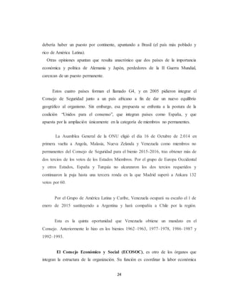 debería haber un puesto por continente, apuntando a Brasil (el país más poblado y 
rico de América Latina). 
Otras opiniones apuntan que resulta anacrónico que dos países de la importancia 
económica y política de Alemania y Japón, perdedores de la II Guerra Mundial, 
carezcan de un puesto permanente. 
Estos cuatro países forman el llamado G4, y en 2005 pidieron integrar el 
Consejo de Seguridad junto a un país africano a fin de dar un nuevo equilibrio 
geográfico al organismo. Sin embargo, esa propuesta se enfrenta a la postura de la 
coalición “Unidos para el consenso”, que integran países como España, y que 
apuesta por la ampliación únicamente en la categoría de miembros no permanentes. 
La Asamblea General de la ONU eligió el día 16 de Octubre de 2.014 en 
primera vuelta a Angola, Malasia, Nueva Zelanda y Venezuela como miembros no 
permanentes del Consejo de Seguridad para el bienio 2015-2016, tras obtener más de 
dos tercios de los votos de los Estados Miembros. Por el grupo de Europa Occidental 
y otros Estados, España y Turquía no alcanzaron los dos tercios requeridos y 
continuaron la puja hasta una tercera ronda en la que Madrid superó a Ankara 132 
votos por 60. 
Por el Grupo de América Latina y Caribe, Venezuela ocupará su escaño el 1 de 
enero de 2015 sustituyendo a Argentina y hará compañía a Chile por la región. 
Esta es la quinta oportunidad que Venezuela obtiene un mandato en el 
Consejo. Anteriormente lo hizo en los bienios 1962–1963, 1977–1978, 1986–1987 y 
1992–1993. 
El Consejo Económico y Social (ECOSOC), es otro de los órganos que 
integran la estructura de la organización. Su función es coordinar la labor económica 
24 
 