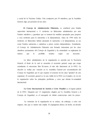 y social de la Naciones Unidas. Está compuesto por 54 miembros, que la Asamblea 
General elige por períodos de tres años. 
El Consejo de Administración Fiduciaria, se estableció para brindar 
supervisión internacional a 11 territorios en fideicomiso administrados por siete 
Estados miembros y garantizar que se tomasen las medidas apropiadas para preparar 
a esos territorios para la autonomía o la independencia. Antes de 1994 todos los 
territorios en fideicomiso habían alcanzado la autonomía o la independencia, ya sea 
como Estados autónomos o uniéndose a países vecinos independientes. Actualmente, 
el Consejo de Administración Fiduciaria está formado únicamente por los cinco 
miembros permanentes del Consejo de Seguridad y ha enmendado su reglamento de 
manera que le posibilite reunirse según sea necesario. 
La labor administrativa de la organización es ejercida por la Secretaría 
General, al frente de la cual se encuentra el secretario general, cargo que ocupa 
actualmente el surcoreano Ban Ki-moon, el más alto funcionario de la ONU. La 
elección se realiza por votación en la Asamblea General por recomendación del 
Consejo de Seguridad, por lo que requiere el consenso de los cinco "grandes" de este 
organismo. El secretario general es la cara visible de la ONU en el mundo y la voz de 
la organización sobre los principales problemas y retos que afronta la comunidad 
internacional. 
La Corte Internacional de Justicia o Corte Mundial es el órgano judicial 
de la ONU. Integrado por 15 magistrados elegidos por la Asamblea General y el 
Consejo de Seguridad, es el encargado de dirimir controversias entre los países. 
La estructura de la organización no se reduce, sin embargo, a estos seis 
órganos, sino que es mucho más amplia. El organigrama abarca, de hecho, un elevado 
25 
 