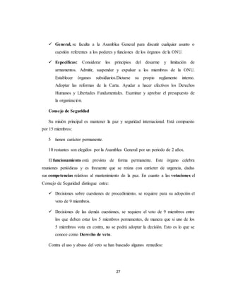  General, se faculta a la Asamblea General para discutir cualquier asunto o 
cuestión referentes a los poderes y funciones de los órganos de la ONU. 
 Específicas: Considerar los principios del desarme y limitación de 
armamentos. Admitir, suspender y expulsar a los miembros de la ONU. 
Establecer órganos subsidiarios.Dictarse su propio reglamento interno. 
Adoptar las reformas de la Carta. Ayudar a hacer efectivos los Derechos 
Humanos y Libertades Fundamentales. Examinar y aprobar el presupuesto de 
la organización. 
27 
Consejo de Seguridad 
Su misión principal es mantener la paz y seguridad internacional. Está compuesto 
por 15 miembros: 
5 tienen carácter permanente. 
10 restantes son elegidos por la Asamblea General por un periodo de 2 años. 
El funcionamiento está previsto de forma permanente. Este órgano celebra 
reuniones periódicas y es frecuente que se reúna con carácter de urgencia, dadas 
sus competencias relativas al mantenimiento de la paz. En cuanto a las votaciones el 
Consejo de Seguridad distingue entre: 
 Decisiones sobre cuestiones de procedimiento, se requiere para su adopción el 
voto de 9 miembros. 
 Decisiones de las demás cuestiones, se requiere el voto de 9 miembros entre 
los que deben estar los 5 miembros permanentes, de manera que si uno de los 
5 miembros vota en contra, no se podrá adoptar la decisión. Esto es lo que se 
conoce como Derecho de veto. 
Contra el uso y abuso del veto se han buscado algunos remedios: 
 