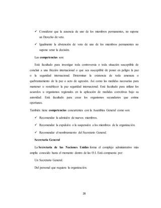  Considerar que la ausencia de uno de los miembros permanentes, no supone 
28 
un Derecho de veto. 
 Igualmente la abstención de voto de uno de los miembros permanentes no 
supone vetar la decisión. 
Las competencias son: 
Está facultado para investigar toda controversia o toda situación susceptible de 
concluir a una fricción internacional o que sea susceptible de poner en peligro la paz 
o la seguridad internacional. Determinar la existencia de toda amenaza o 
quebrantamiento de la paz o acto de agresión. Así como las medidas necesarias para 
mantener o restablecer la paz seguridad internacional. Está facultado para utilizar los 
acuerdos u organismos regionales en la aplicación de medidas coercitivas bajo su 
autoridad. Está facultado para crear los organismos secundarios que estime 
oportunos. 
También tiene competencias concurrentes con la Asamblea General como son: 
 Recomendar la admisión de nuevos miembros. 
 Recomendar la expulsión o la suspensión a los miembros de la organización. 
 Recomendar el nombramiento del Secretario General. 
Secretaria General 
La Secretaría de las Naciones Unidas forma el complejo administrativo más 
amplio conocido hasta el momento dentro de las O.I. Está compuesta por: 
Un Secretario General. 
Del personal que requiera la organización. 
 
