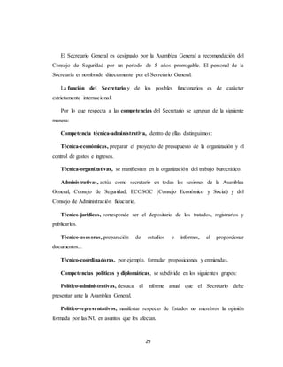 El Secretario General es designado por la Asamblea General a recomendación del 
Consejo de Seguridad por un periodo de 5 años prorrogable. El personal de la 
Secretaría es nombrado directamente por el Secretario General. 
La función del Secretario y de los posibles funcionarios es de carácter 
29 
estrictamente internacional. 
Por lo que respecta a las competencias del Secretario se agrupan de la siguiente 
manera: 
Competencia técnica-administrativa, dentro de ellas distinguimos: 
Técnica-económicas, preparar el proyecto de presupuesto de la organización y el 
control de gastos e ingresos. 
Técnica-organizativas, se manifiestan en la organización del trabajo burocrático. 
Administrativas, actúa como secretario en todas las sesiones de la Asamblea 
General, Consejo de Seguridad, ECOSOC (Consejo Económico y Social) y del 
Consejo de Administración fiduciario. 
Técnico-jurídicas, corresponde ser el depositario de los tratados, registrarlos y 
publicarlos. 
Técnico-asesoras, preparación de estudios e informes, el proporcionar 
documentos... 
Técnico-coordinadoras, por ejemplo, formular proposiciones y enmiendas. 
Competencias políticas y diplomáticas, se subdivide en los siguientes grupos: 
Político-administrativas, destaca el informe anual que el Secretario debe 
presentar ante la Asamblea General. 
Político-representativos, manifestar respecto de Estados no miembros la opinión 
formada por las NU en asuntos que les afectan. 
 