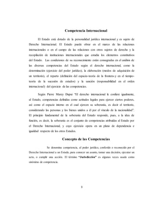 Competencia Internacional 
El Estado está dotado de la personalidad jurídica internacional y es sujeto de 
Derecho Internacional. El Estado puede obrar en el marco de las relaciones 
internacionales o en el campo de las relaciones con otros sujetos de derecho y la 
recopilación de instituciones internacionales que estudia los elementos constitutivos 
del Estado. Las condiciones de su reconocimiento están consagradas en el análisis de 
las diversas competencias del Estado según el derecho internacional, como la 
determinación (ejercicio del poder jurídico), la elaboración (modos de adquisición de 
un territorio), el reparto (definición del espacio-teoría de la frontera-y en el tiempo-teoría 
de la sucesión de estados) y la sanción (responsabilidad en el orden 
internacional) del ejercicio de las competencias. 
Segùn Pierre Marey Dupui “El derecho internacional le confiere igualmente, 
al Estado, competencias definidas como actitudes legales para ejercer ciertos poderes, 
asì como el espacio interno en el cual ejercen su soberanía, es decir el territorio, 
considerando las personas y los bienes unidos a èl por el vìnculo de la nacionalidad”. 
El principio fundamental de la soberanía del Estado responde, pues, a la idea de 
función, es decir, la soberanía es el conjunto de competencias atribuidas al Estado por 
el Derecho Internacional, y cuyo ejercicio opera en un plano de dependencia e 
igualdad respecto de los otros Estados. 
Concepto de las Competencias 
Se denomina competencia, al poder jurídico, conferido o reconocido por el 
Derecho Internacional a un Estado, para conocer un asunto, tomar una decisión, ejecutar un 
acto, o cumplir una acción. El término “Juris dicción” es algunas veces usado como 
sinónimo de competencia. 
3 
 