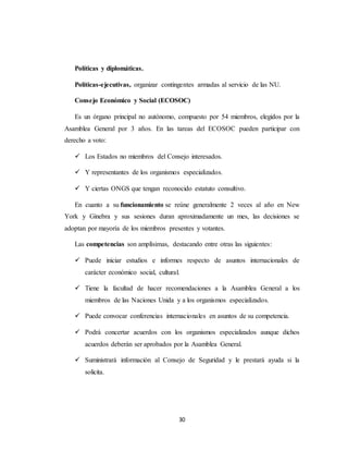 30 
Políticas y diplomáticas. 
Políticas-ejecutivas, organizar contingentes armadas al servicio de las NU. 
Consejo Económico y Social (ECOSOC) 
Es un órgano principal no autónomo, compuesto por 54 miembros, elegidos por la 
Asamblea General por 3 años. En las tareas del ECOSOC pueden participar con 
derecho a voto: 
 Los Estados no miembros del Consejo interesados. 
 Y representantes de los organismos especializados. 
 Y ciertas ONGS que tengan reconocido estatuto consultivo. 
En cuanto a su funcionamiento se reúne generalmente 2 veces al año en New 
York y Ginebra y sus sesiones duran aproximadamente un mes, las decisiones se 
adoptan por mayoría de los miembros presentes y votantes. 
Las competencias son amplísimas, destacando entre otras las siguientes: 
 Puede iniciar estudios e informes respecto de asuntos internacionales de 
carácter económico social, cultural. 
 Tiene la facultad de hacer recomendaciones a la Asamblea General a los 
miembros de las Naciones Unida y a los organismos especializados. 
 Puede convocar conferencias internacionales en asuntos de su competencia. 
 Podrá concertar acuerdos con los organismos especializados aunque dichos 
acuerdos deberán ser aprobados por la Asamblea General. 
 Suministrará información al Consejo de Seguridad y le prestará ayuda si la 
solicita. 
 