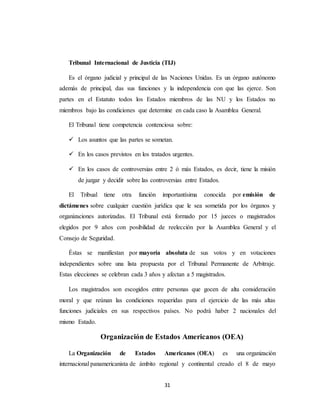 Tribunal Internacional de Justicia (TIJ) 
Es el órgano judicial y principal de las Naciones Unidas. Es un órgano autónomo 
además de principal, das sus funciones y la independencia con que las ejerce. Son 
partes en el Estatuto todos los Estados miembros de las NU y los Estados no 
miembros bajo las condiciones que determine en cada caso la Asamblea General. 
El Tribunal tiene competencia contenciosa sobre: 
 Los asuntos que las partes se sometan. 
 En los casos previstos en los tratados urgentes. 
 En los casos de controversias entre 2 ó más Estados, es decir, tiene la misión 
de juzgar y decidir sobre las controversias entre Estados. 
El Tribual tiene otra función importantísima conocida por emisión de 
dictámenes sobre cualquier cuestión jurídica que le sea sometida por los órganos y 
organizaciones autorizadas. El Tribunal está formado por 15 jueces o magistrados 
elegidos por 9 años con posibilidad de reelección por la Asamblea General y el 
Consejo de Seguridad. 
Éstas se manifiestan por mayoría absoluta de sus votos y en votaciones 
independientes sobre una lista propuesta por el Tribunal Permanente de Arbitraje. 
Estas elecciones se celebran cada 3 años y afectan a 5 magistrados. 
Los magistrados son escogidos entre personas que gocen de alta consideración 
moral y que reúnan las condiciones requeridas para el ejercicio de las más altas 
funciones judiciales en sus respectivos países. No podrá haber 2 nacionales del 
mismo Estado. 
Organización de Estados Americanos (OEA) 
La Organización de Estados Americanos (OEA) es una organización 
internacional panamericanista de ámbito regional y continental creado el 8 de mayo 
31 
 