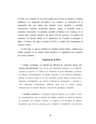 de 1948, con el objetivo de ser un foro político para la toma de decisiones, el diálogo 
multilateral y la integración de América o Las Américas. La declaración de la 
organización dice que trabaja para fortalecer la paz, seguridad y consolidar 
la democracia, promover los derechos humanos, apoyar el desarrollo social y 
económico favoreciendo el crecimiento sostenible en América o Las Américas. En su 
accionar busca construir relaciones más fuertes entre las naciones y los pueblos del 
continente. Los idiomas oficiales de la organización son el español, el portugués, el 
inglés y el francés. Sus siglas en español son OEA y en inglés OAS (Organization of 
American States). 
La OEA tiene su sede en el Distrito de Columbia, Estados Unidos. También posee 
oficinas regionales en los distintos países miembros. La organización está compuesta 
de 35 países miembros 
Función de la OEA 
 Litigio estratégico en materia de libertad de expresión dentro del 
sistema interamericano: Una de las más importantes funciones de la Relatoría 
Especial es asesorar a la CIDH en la evaluación de casos individuales y preparar 
los informes correspondientes. El impulso adecuado de las peticiones individuales, 
además de proveer justicia en el caso específico, permite llamar la atención sobre 
situaciones paradigmáticas que afectan la libertad de pensamiento y expresión, y 
crear importante jurisprudencia aplicable tanto por el propio sistema 
interamericano de derechos humanos como por las autoridades nacionales. 
 Medidas cautelares: La Relatoría Especial colabora con la CIDH a través 
de recomendaciones para la adopción de medidas cautelares en materia de libertad 
de expresión. Las medidas cautelares se originan en la necesidad de adoptar 
mecanismos que eviten un perjuicio grave, inminente e irremediable a las personas 
32 
 