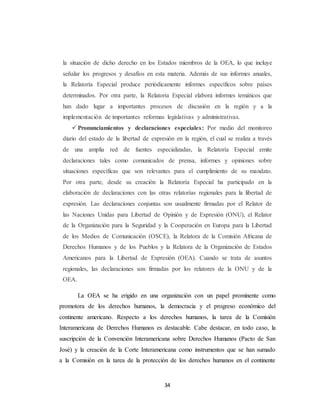 la situación de dicho derecho en los Estados miembros de la OEA, lo que incluye 
señalar los progresos y desafíos en esta materia. Además de sus informes anuales, 
la Relatoría Especial produce periódicamente informes específicos sobre países 
determinados. Por otra parte, la Relatoría Especial elabora informes temáticos que 
han dado lugar a importantes procesos de discusión en la región y a la 
implementación de importantes reformas legislativas y administrativas. 
 Pronunciamientos y declaraciones especiales: Por medio del monitoreo 
diario del estado de la libertad de expresión en la región, el cual se realiza a través 
de una amplia red de fuentes especializadas, la Relatoría Especial emite 
declaraciones tales como comunicados de prensa, informes y opiniones sobre 
situaciones específicas que son relevantes para el cumplimiento de su mandato. 
Por otra parte, desde su creación la Relatoría Especial ha participado en la 
elaboración de declaraciones con las otras relatorías regionales para la libertad de 
expresión. Las declaraciones conjuntas son usualmente firmadas por el Relator de 
las Naciones Unidas para Libertad de Opinión y de Expresión (ONU), el Relator 
de la Organización para la Seguridad y la Cooperación en Europa para la Libertad 
de los Medios de Comunicación (OSCE), la Relatora de la Comisión Africana de 
Derechos Humanos y de los Pueblos y la Relatora de la Organización de Estados 
Americanos para la Libertad de Expresión (OEA). Cuando se trata de asuntos 
regionales, las declaraciones son firmadas por los relatores de la ONU y de la 
OEA. 
La OEA se ha erigido en una organización con un papel prominente como 
promotora de los derechos humanos, la democracia y el progreso económico del 
continente americano. Respecto a los derechos humanos, la tarea de la Comisión 
Interamericana de Derechos Humanos es destacable. Cabe destacar, en todo caso, la 
suscripción de la Convención Interamericana sobre Derechos Humanos (Pacto de San 
José) y la creación de la Corte Interamericana como instrumentos que se han sumado 
a la Comisión en la tarea de la protección de los derechos humanos en el continente 
34 
 