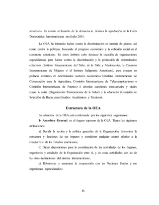 americano. En cuanto al fomento de la democracia, destaca la aprobación de la Carta 
Democrática Interamericana en el año 2001. 
La OEA ha intentado luchar contra la discriminación en materia de género, así 
como contra la pobreza, buscando el progreso económico y la cohesión social en el 
continente americano. En estos ámbitos cabe destacar la creación de organizaciones 
especializadas para luchar contra la discriminación y la protección de determinados 
colectivos (Instituto Interamericano del Niño, de la Niña y Adolescentes, la Comisión 
Interamericana de Mujeres o el Instituto Indigenista Americano), para avanzar en 
políticas comunes en determinados sectores económicos (Instituto Interamericano de 
Cooperación para la Agricultura, Comisión Interamericana de Telecomunicaciones o 
Comisión Interamericana de Puertos) o abordar cuestiones transversales y vitales 
como la salud (Organización Panamericana de la Salud) o la educación (Comisión de 
Selección de Becas para Estudios Académicos y Técnicos). 
Estructura de la OEA 
La estructura de la OEA está conformada por los siguientes organismos: 
1- Asamblea General: es el órgano supremo de la OEA. Tienen las siguientes 
35 
atribuciones: 
a) Decidir la acción y la política generales de la Organización, determinar la 
estructura y funciones de sus órganos y considerar cualquier asunto relativo a la 
convivencia de los Estados americanos; 
b) Dictar disposiciones para la coordinación de las actividades de los órganos, 
organismos y entidades de la Organización entre sí, y de estas actividades con las de 
las otras instituciones del sistema interamericano; 
c) Robustecer y armonizar la cooperación con las Naciones Unidas y sus 
organismos especializados; 
 