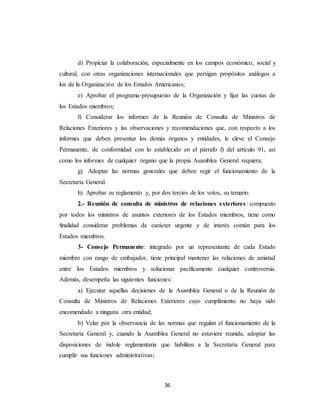 d) Propiciar la colaboración, especialmente en los campos económico, social y 
cultural, con otras organizaciones internacionales que persigan propósitos análogos a 
los de la Organización de los Estados Americanos; 
e) Aprobar el programa-presupuesto de la Organización y fijar las cuotas de 
36 
los Estados miembros; 
f) Considerar los informes de la Reunión de Consulta de Ministros de 
Relaciones Exteriores y las observaciones y recomendaciones que, con respecto a los 
informes que deben presentar los demás órganos y entidades, le eleve el Consejo 
Permanente, de conformidad con lo establecido en el párrafo f) del artículo 91, así 
como los informes de cualquier órgano que la propia Asamblea General requiera; 
g) Adoptar las normas generales que deben regir el funcionamiento de la 
Secretaría General. 
h) Aprobar su reglamento y, por dos tercios de los votos, su temario. 
2.- Reunión de consulta de ministros de relaciones exteriores : compuesto 
por todos los ministros de asuntos exteriores de los Estados miembros, tiene como 
finalidad considerar problemas de carácter urgente y de interés común para los 
Estados miembros. 
3- Consejo Permanente: integrado por un representante de cada Estado 
miembro con rango de embajador, tiene principal mantener las relaciones de amistad 
entre los Estados miembros y solucionar pacíficamente cualquier controversia. 
Además, desempeña las siguientes funciones: 
a) Ejecutar aquellas decisiones de la Asamblea General o de la Reunión de 
Consulta de Ministros de Relaciones Exteriores cuyo cumplimiento no haya sido 
encomendado a ninguna otra entidad; 
b) Velar por la observancia de las normas que regulan el funcionamiento de la 
Secretaría General y, cuando la Asamblea General no estuviere reunida, adoptar las 
disposiciones de índole reglamentaria que habiliten a la Secretaría General para 
cumplir sus funciones administrativas; 
 