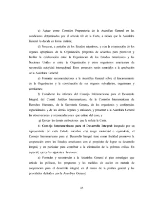 c) Actuar como Comisión Preparatoria de la Asamblea General en las 
condiciones determinadas por el artículo 60 de la Carta, a menos que la Asamblea 
General lo decida en forma distinta; 
d) Preparar, a petición de los Estados miembros, y con la cooperación de los 
órganos apropiados de la Organización, proyectos de acuerdos para promover y 
facilitar la colaboración entre la Organización de los Estados Americanos y las 
Naciones Unidas o entre la Organización y otros organismos americanos de 
reconocida autoridad internacional. Estos proyectos serán sometidos a la aprobación 
de la Asamblea General; 
e) Formular recomendaciones a la Asamblea General sobre el funcionamiento 
de la Organización y la coordinación de sus órganos subsidiarios, organismos y 
comisiones; 
f) Considerar los informes del Consejo Interamericano para el Desarrollo 
Integral, del Comité Jurídico Interamericano, de la Comisión Interamericana de 
Derechos Humanos, de la Secretaría General, de los organismos y conferencias 
especializados y de los demás órganos y entidades, y presentar a la Asamblea General 
las observaciones y recomendaciones que estime del caso, y 
g) Ejercer las demás atribuciones que le señala la Carta. 
4- Consejo Interamericano para el Desarrollo Integral: integrado por un 
representante de cada Estado miembro con rango ministerial o equivalente, el 
Consejo Interamericano para el Desarrollo Integral tiene como finalidad promover la 
cooperación entre los Estados americanos con el propósito de lograr su desarrollo 
integral, y en particular para contribuir a la eliminación de la pobreza crítica. En 
especial, ejerce las siguientes funciones: 
a) Formular y recomendar a la Asamblea General el plan estratégico que 
articule las políticas, los programas y las medidas de acción en materia de 
cooperación para el desarrollo integral, en el marco de la política general y las 
prioridades definidas por la Asamblea General. 
37 
 