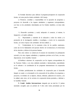 b) Formular directrices para elaborar el programa-presupuesto de cooperación 
técnica, así como para las demás actividades del Consejo. 
c) Promover, coordinar y responsabilizar de la ejecución de programas y 
proyectos de desarrollo a los órganos subsidiarios y organismos correspondientes, 
con base en las prioridades determinadas por los Estados miembros, en áreas tales 
como: 
1.) Desarrollo económico y social, incluyendo el comercio, el turismo, la 
38 
integración y el medio ambiente; 
2.) Mejoramiento y extensión de la educación a todos los niveles y la 
promoción de la investigación científica y tecnológica, a través de la cooperación 
técnica, así como el apoyo a las actividades del área cultural, y 
3.) Fortalecimiento de la conciencia cívica de los pueblos americanos, 
como uno de los fundamentos del ejercicio efectivo de la democracia y la observancia 
de los derechos y deberes de la persona humana. 
Para estos efectos se contará con el concurso de mecanismos de participación 
sectorial y de otros órganos subsidiarios y organismos previstos en la Carta y en otras 
disposiciones de la Asamblea General. 
d) Establecer relaciones de cooperación con los órganos correspondientes de 
las Naciones Unidas y con otras entidades nacionales e internacionales, especialmente 
en lo referente a la coordinación de los programas interamericanos de cooperación 
técnica. 
e) Evaluar periódicamente las actividades de cooperación para el desarrollo 
integral, en cuanto a su desempeño en la consecución de las políticas, los programas y 
proyectos, en términos de su impacto, eficacia, eficiencia, aplicación de recursos, y de 
la calidad, entre otros, de los servicios de cooperación técnica prestados, e informar a 
la Asamblea General. 
5- Comité Jurídico Interamericano: integrado por un total de 11 juristas 
nacionales escogidos para un período de 4 años entre ternas presentadas por los 
 