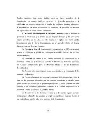 Estados miembros, tiene como finalidad servir de cuerpo consultivo de la 
Organización en asuntos jurídicos; promover el desarrollo progresivo y la 
codificación del derecho internacional, y estudiar los problemas jurídicos referentes a 
la integración de los países en desarrollo del continente y la posibilidad de uniformar 
sus legislaciones en cuanto parezca conveniente. 
6.- Comisión Interamericana de Derechos Humanos: tiene la finalidad de 
promover la observancia y la defensa de los derechos humanos y de servir como 
órgano consultivo de la OEA en esta materia. Se explica con mayor detalle, 
conjuntamente con la Corte Interamericana, en el apartado relativo al Sistema 
Interamericano de Derechos Humanos. 
7.- Secretaría General: órgano central y permanente de la OEA, su secretario 
general es elegido por un periodo de 5 años por la Asamblea General. Sus funciones 
son las siguientes: 
a) Transmitir ex officio a los Estados miembros la convocatoria de la 
Asamblea General, de la Reunión de Consulta de Ministros de Relaciones Exteriores, 
del Consejo Interamericano para el Desarrollo Integral y de las Conferencias 
Especializadas; 
b) Asesorar a los otros órganos, según corresponda, en la preparación de los 
39 
temarios y reglamentos; 
c) Preparar el proyecto de programa-presupuesto de la Organización, sobre la 
base de los programas adoptados por los consejos, organismos y entidades cuyos 
gastos deban ser incluidos en el programa-presupuesto y, previa consulta con esos 
consejos o sus comisiones permanentes, someterlo a la Comisión Preparatoria de la 
Asamblea General y después a la Asamblea misma; 
d) Proporcionar a la Asamblea General y a los demás órganos servicios 
permanentes y adecuados de secretaría y cumplir sus mandatos y encargos. Dentro de 
sus posibilidades, atender a las otras reuniones de la Organización; 
 