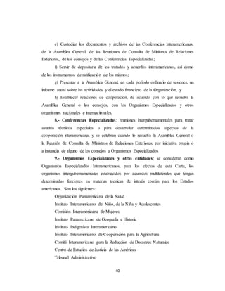 e) Custodiar los documentos y archivos de las Conferencias Interamericanas, 
de la Asamblea General, de las Reuniones de Consulta de Ministros de Relaciones 
Exteriores, de los consejos y de las Conferencias Especializadas; 
f) Servir de depositaria de los tratados y acuerdos interamericanos, así como 
de los instrumentos de ratificación de los mismos; 
g) Presentar a la Asamblea General, en cada período ordinario de sesiones, un 
informe anual sobre las actividades y el estado financiero de la Organización, y 
h) Establecer relaciones de cooperación, de acuerdo con lo que resuelva la 
Asamblea General o los consejos, con los Organismos Especializados y otros 
organismos nacionales e internacionales. 
8.- Conferencias Especializadas: reuniones intergubernamentales para tratar 
asuntos técnicos especiales o para desarrollar determinados aspectos de la 
cooperación interamericana, y se celebran cuando lo resuelva la Asamblea General o 
la Reunión de Consulta de Ministros de Relaciones Exteriores, por iniciativa propia o 
a instancia de alguno de los consejos u Organismos Especializados 
9.- Organismos Especializados y otras entidades: se consideran como 
Organismos Especializados Interamericanos, para los efectos de esta Carta, los 
organismos intergubernamentales establecidos por acuerdos multilaterales que tengan 
determinadas funciones en materias técnicas de interés común para los Estados 
americanos. Son los siguientes: 
Organización Panamericana de la Salud 
Instituto Interamericano del Niño, de la Niña y Adolescentes 
Comisión Interamericana de Mujeres 
Instituto Panamericano de Geografía e Historia 
Instituto Indigenista Interamericano 
Instituto Interamericano de Cooperación para la Agricultura 
Comité Interamericano para la Reducción de Desastres Naturales 
Centro de Estudios de Justicia de las Américas 
Tribunal Administrativo 
40 
 