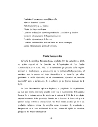 Fundación Panamericana para el Desarrollo 
Junta de Auditores Externos 
Junta Interamericana de Defensa 
Oficina del Inspector General 
Comisión de Selección de Becas para Estudios Académicos y Técnicos 
Comisión Interamericana de Telecomunicaciones 
Comisión Interamericana de Puertos 
Comisión Interamericana para el Control del Abuso de Drogas 
Comité Interamericano contra el Terrorismo 
Carta Democrática 
La Carta Democrática Interamericana, aprobada el 11 de septiembre de 2001, 
en sesión especial de la Asamblea de la Organización de los Estados 
Americanos (OEA) en Lima, Perú. Es un instrumento que proclama como objetivo 
principal el fortalecimiento y preservación de la institucionalidad democrática, al 
establecer que la ruptura del orden democrático o su alteración, que afecte 
gravemente el orden democrático en un Estado miembro, constituye "un obstáculo 
insuperable" para la participación de su gobierno en las diversas instancias de la 
OEA. 
La Carta Interamericana implica en lo político el compromiso de los gobernantes 
de cada país con la democracia teniendo como base el reconocimiento de la dignidad 
humana. En lo histórico, recoge los aportes de la carta de la OEA. En lo sociológico 
expresa la demanda de los pueblos de América por el derecho a la democracia y en lo 
jurídico, aunque se trate de una resolución y no de un tratado, es claro que no es una 
resolución cualquiera, porque fue expedida como herramienta de actualización e 
interpretación de la Carta Fundacional de la OEA, dentro del espíritu del desarrollo 
progresivo del derecho internacional. 
41 
 