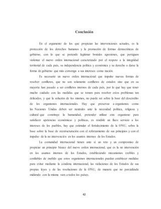 Conclusión 
En el argumento de los que propician las intervenciones actuales, es la 
protección de los derechos humanos y la promoción de formas democráticas de 
gobierno, con lo que se pretende legitimar brutales agresiones, que persiguen 
violentar el nuevo orden internacional caracterizado por el respeto a la integridad 
territorial de cada país, su independencia política y económica y su derecho a darse la 
forma de gobierno que más convenga a sus intereses como nación. 
Es necesario un nuevo orden internacional que impulse nuevas formas de 
resolver conflictos, que no son solamente conflictos de estados sino que en su 
mayoría han pasado a ser conflictos internos de cada país, por lo que hay que tener 
mucho cuidado con las medidas que se tomen para resolver estos problemas tan 
delicados, y que la solución de los mismos, no puede ser sobre la base del descredito 
de los organismos internacionales. Hay que preservar a organismos como 
las Naciones Unidas deben ser neutrales ante la necesidad política, religiosa y 
cultural que constituye la humanidad, pretender utilizar este organismo para 
satisfacer apetencias económicas y políticas, es rendirle un flaco servicio a los 
intereses de los pueblos, hay que estimular el fortalecimiento de la ONU, sobre la 
base sobre la base de reestructuración con el reforzamiento de sus principios y con el 
impulso de la no intervención en los asuntos internos de los Estados. 
La comunidad internacional tienen ante sí un reto y un compromiso de 
propiciar un principio básico del nuevo orden internacional, que es la no intervención 
en los asuntos internos de los Estados, estableciendo mecanismos creíbles y 
confiables de mo0do que estos organismos internacionales puedan establecer medidas 
para evitar mediante la condena internacional, las violaciones de los Estados de sus 
propias leyes y de las resoluciones de la ONU, de manera que no parcializada 
midiendo con la misma vara a todos los países. 
42 
 